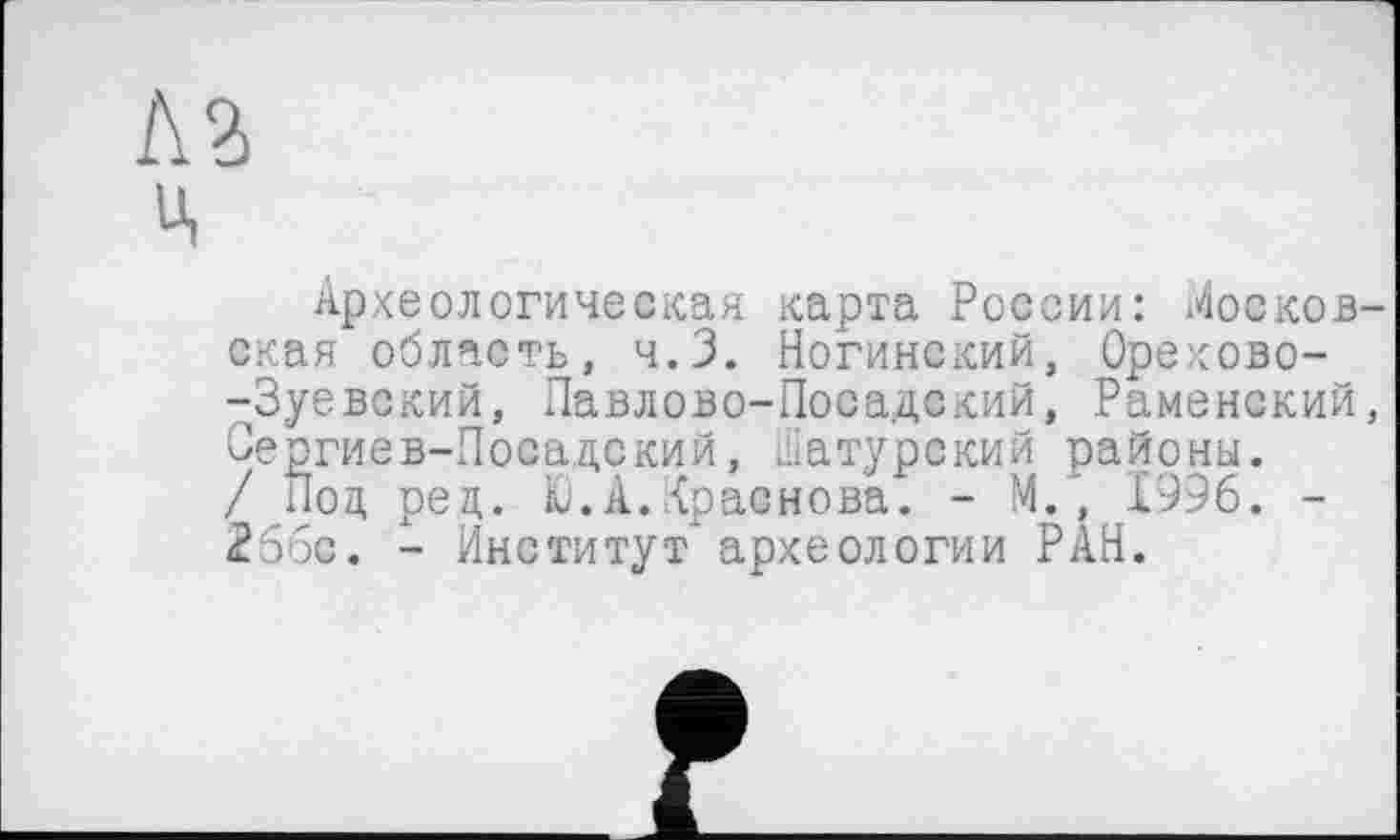 ﻿Л З Ц
Археологическая карта России: Московская область, ч.З. Ногинский, Орехово--Зуевский, Павлово-Посадский, Раменский, Сергиев-Посадский, шатурский районы. / Под ред. Ю.А.Краснова. - М., 1996. -256с. - Институт" археологии РАН.